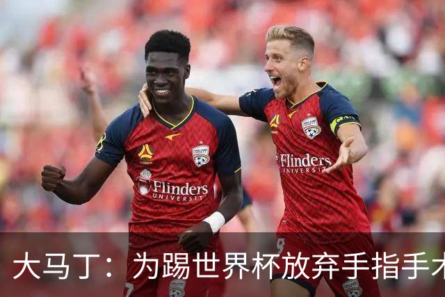大马丁：为踢世界杯放弃手指手术，现在手指畸形已经无法握拳