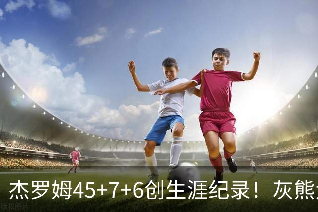 杰罗姆45+7+6创生涯纪录！灰熊大胜爵士 探花15中2榜眼仅9分