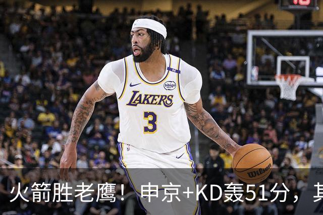 火箭胜老鹰！申京+KD轰51分，其余各将齐贡献，范弗利特稳节奏！