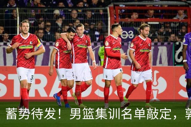 蓄势待发！男篮集训名单敲定，郭士强冲世界杯，盲猜12人都有谁
