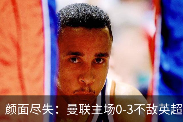 颜面尽失：曼联主场0-3不敌英超第15，连续6轮不胜